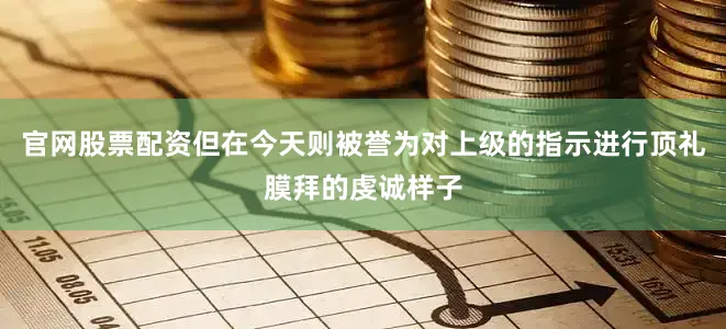 官网股票配资但在今天则被誉为对上级的指示进行顶礼膜拜的虔诚样子