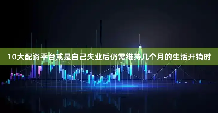 10大配资平台或是自己失业后仍需维持几个月的生活开销时