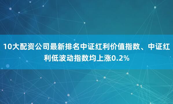 10大配资公司最新排名中证红利价值指数、中证红利低波动指数均上涨0.2%