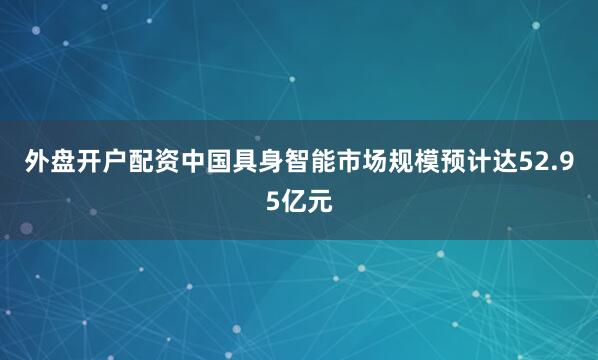 外盘开户配资中国具身智能市场规模预计达52.95亿元