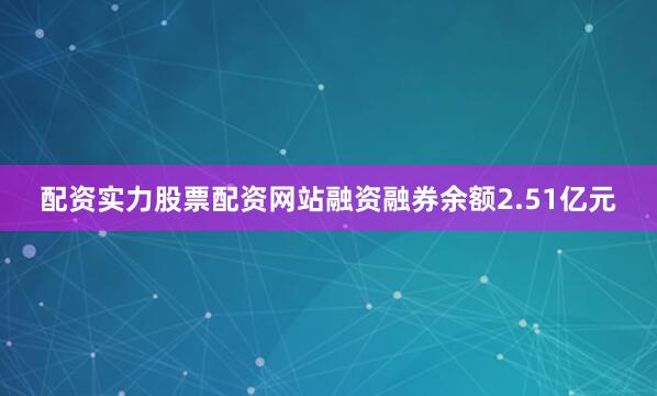配资实力股票配资网站融资融券余额2.51亿元