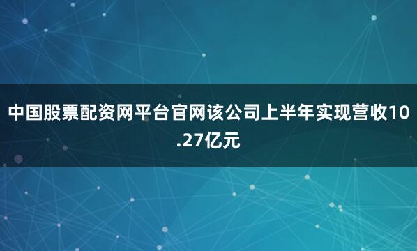 中国股票配资网平台官网该公司上半年实现营收10.27亿元
